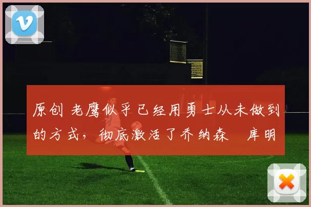 原创 老鹰似乎已经用勇士从未做到的方式，彻底激活了乔纳森・库明加