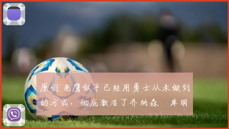 原创 老鹰似乎已经用勇士从未做到的方式，彻底激活了乔纳森・库明加