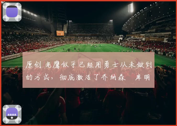 原创 老鹰似乎已经用勇士从未做到的方式，彻底激活了乔纳森・库明加