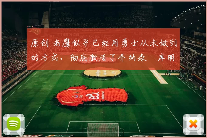 原创 老鹰似乎已经用勇士从未做到的方式，彻底激活了乔纳森・库明加