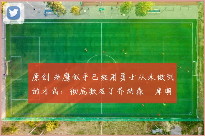 原创 老鹰似乎已经用勇士从未做到的方式,彻底激活了乔纳森・库明加