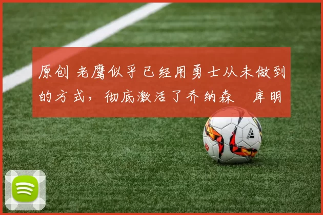 原创 老鹰似乎已经用勇士从未做到的方式,彻底激活了乔纳森・库明加