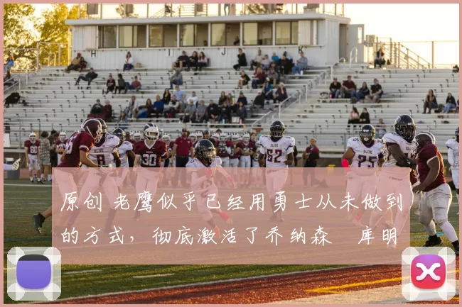 原创 老鹰似乎已经用勇士从未做到的方式，彻底激活了乔纳森・库明加