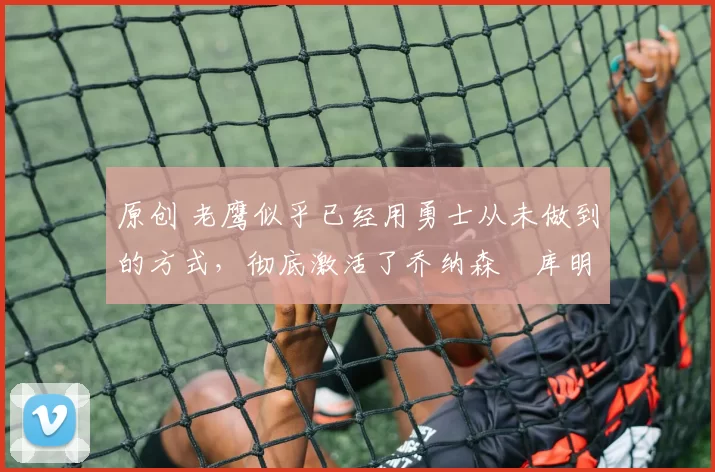 原创 老鹰似乎已经用勇士从未做到的方式,彻底激活了乔纳森・库明加