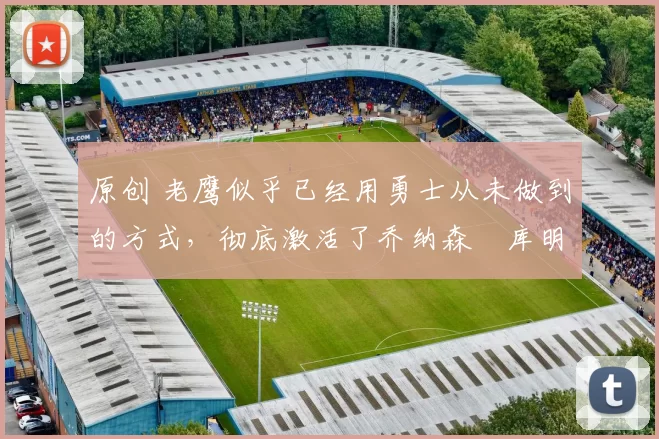 原创 老鹰似乎已经用勇士从未做到的方式,彻底激活了乔纳森・库明加