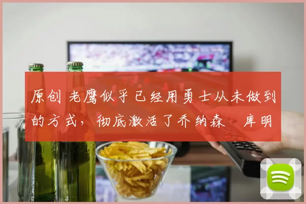原创 老鹰似乎已经用勇士从未做到的方式，彻底激活了乔纳森・库明加