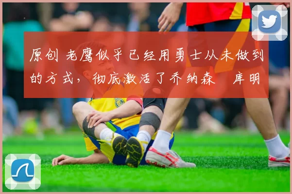 原创 老鹰似乎已经用勇士从未做到的方式,彻底激活了乔纳森・库明加