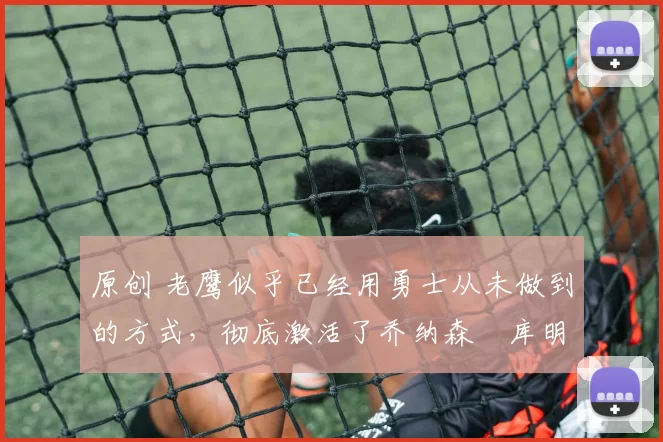 原创 老鹰似乎已经用勇士从未做到的方式,彻底激活了乔纳森・库明加