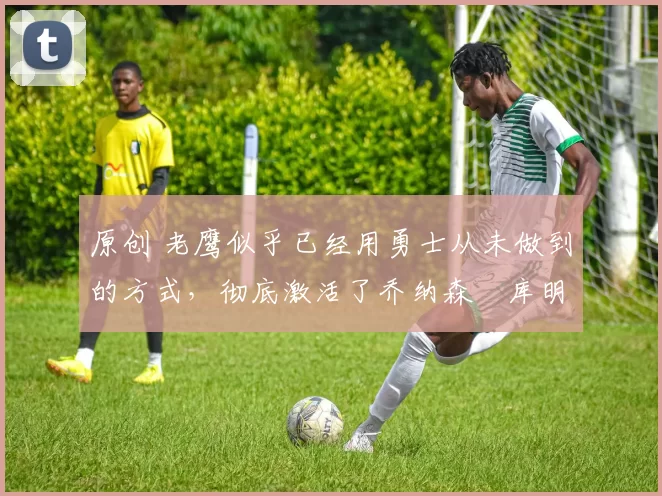 原创 老鹰似乎已经用勇士从未做到的方式,彻底激活了乔纳森・库明加