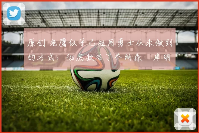 原创 老鹰似乎已经用勇士从未做到的方式，彻底激活了乔纳森・库明加