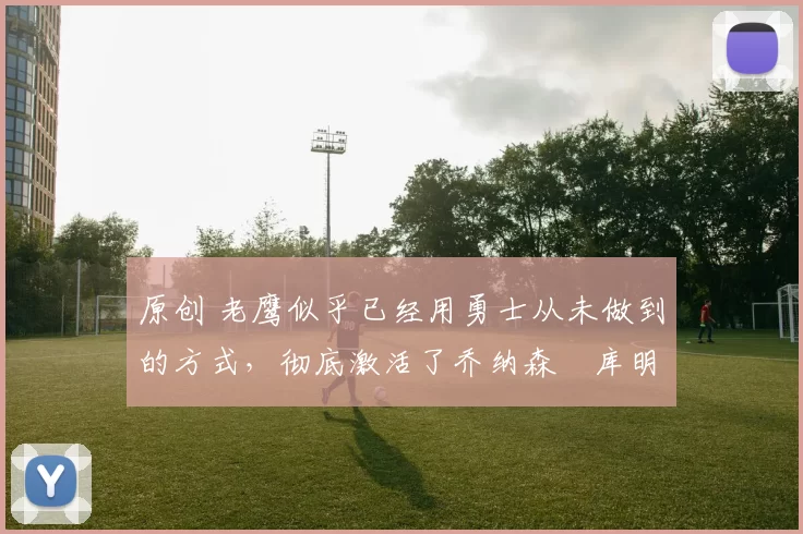 原创 老鹰似乎已经用勇士从未做到的方式，彻底激活了乔纳森・库明加