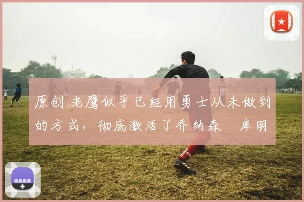 原创 老鹰似乎已经用勇士从未做到的方式,彻底激活了乔纳森・库明加