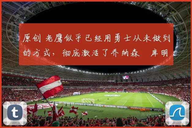 原创 老鹰似乎已经用勇士从未做到的方式，彻底激活了乔纳森・库明加