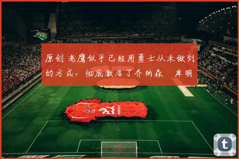 原创 老鹰似乎已经用勇士从未做到的方式,彻底激活了乔纳森・库明加