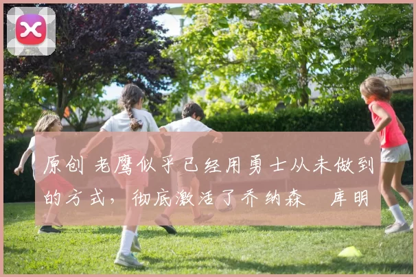 原创 老鹰似乎已经用勇士从未做到的方式，彻底激活了乔纳森・库明加