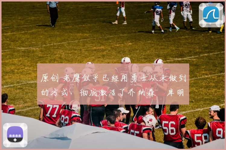 原创 老鹰似乎已经用勇士从未做到的方式,彻底激活了乔纳森・库明加