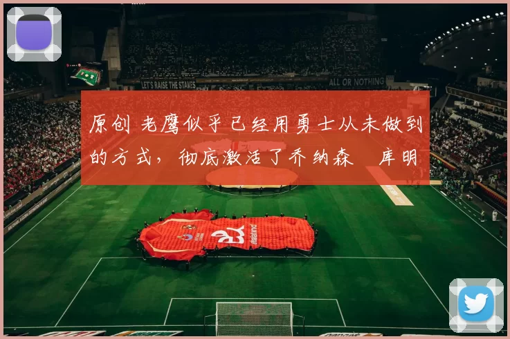 原创 老鹰似乎已经用勇士从未做到的方式，彻底激活了乔纳森・库明加