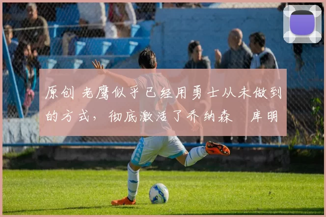 原创 老鹰似乎已经用勇士从未做到的方式，彻底激活了乔纳森・库明加