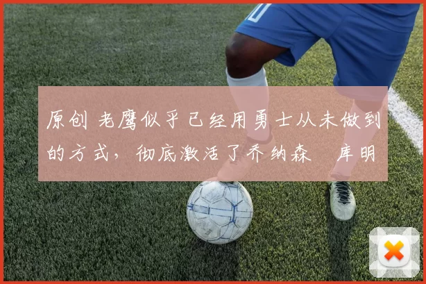 原创 老鹰似乎已经用勇士从未做到的方式,彻底激活了乔纳森・库明加