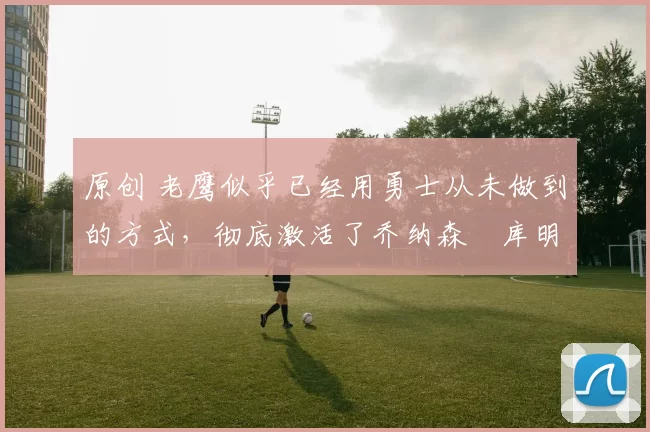 原创 老鹰似乎已经用勇士从未做到的方式,彻底激活了乔纳森・库明加