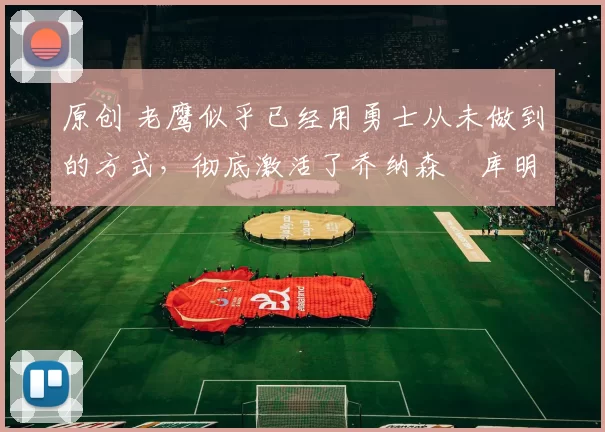 原创 老鹰似乎已经用勇士从未做到的方式，彻底激活了乔纳森・库明加