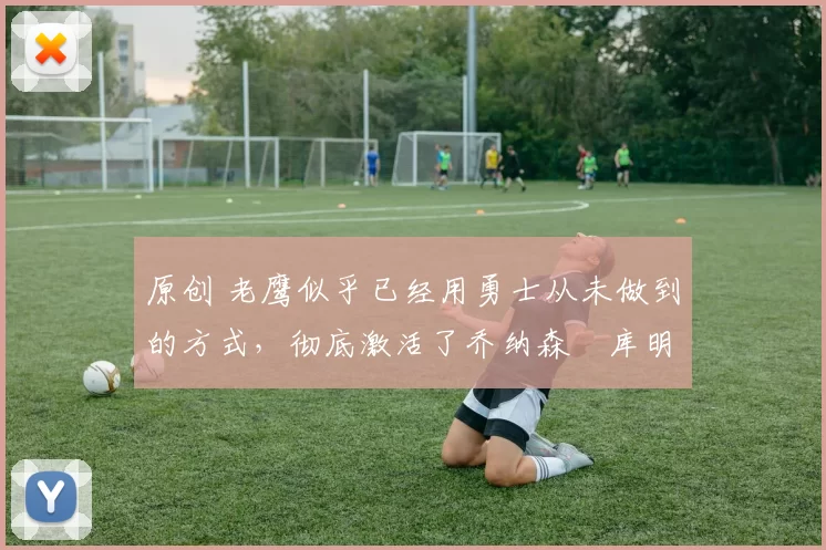 原创 老鹰似乎已经用勇士从未做到的方式，彻底激活了乔纳森・库明加