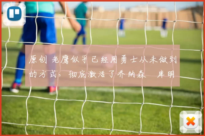 原创 老鹰似乎已经用勇士从未做到的方式，彻底激活了乔纳森・库明加