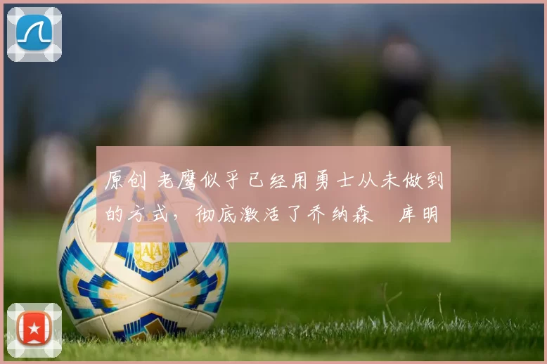 原创 老鹰似乎已经用勇士从未做到的方式,彻底激活了乔纳森・库明加