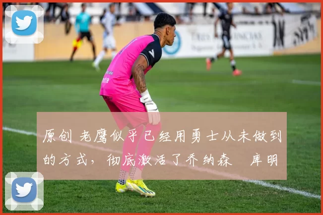 原创 老鹰似乎已经用勇士从未做到的方式,彻底激活了乔纳森・库明加