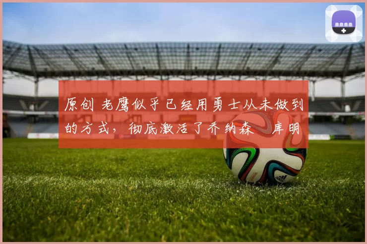 原创 老鹰似乎已经用勇士从未做到的方式，彻底激活了乔纳森・库明加