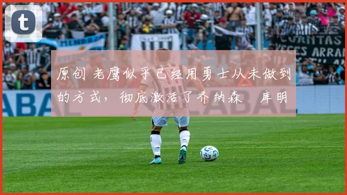 原创 老鹰似乎已经用勇士从未做到的方式,彻底激活了乔纳森・库明加