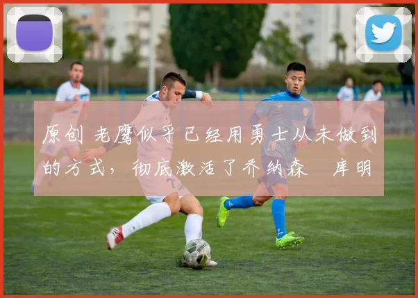 原创 老鹰似乎已经用勇士从未做到的方式,彻底激活了乔纳森・库明加