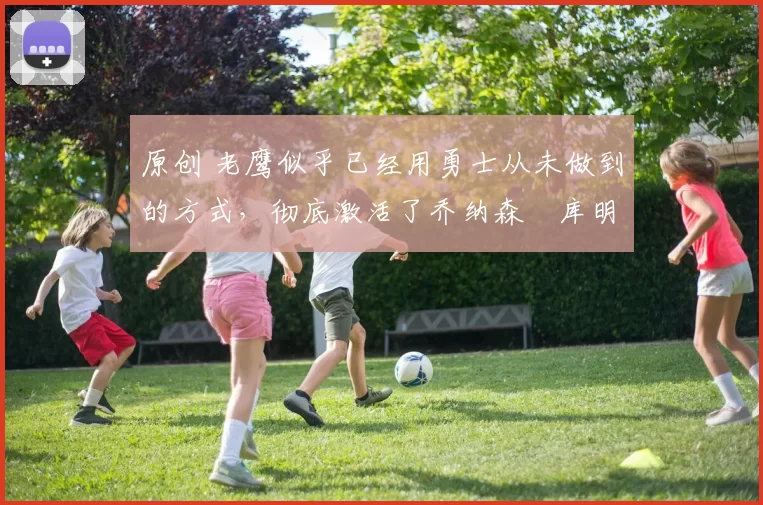 原创 老鹰似乎已经用勇士从未做到的方式，彻底激活了乔纳森・库明加