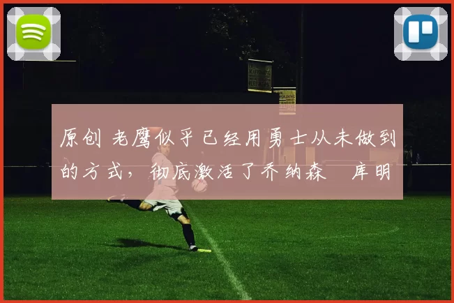 原创 老鹰似乎已经用勇士从未做到的方式，彻底激活了乔纳森・库明加