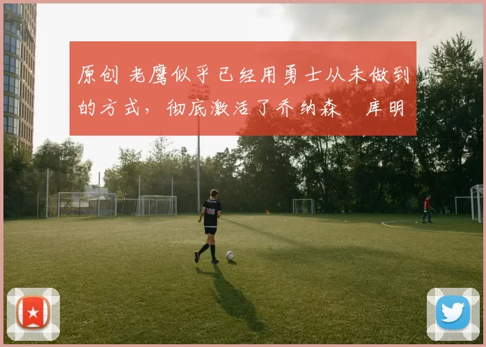 原创 老鹰似乎已经用勇士从未做到的方式,彻底激活了乔纳森・库明加