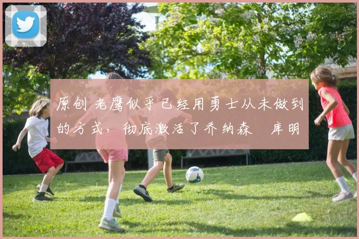 原创 老鹰似乎已经用勇士从未做到的方式，彻底激活了乔纳森・库明加