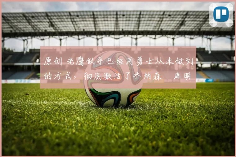 原创 老鹰似乎已经用勇士从未做到的方式，彻底激活了乔纳森・库明加