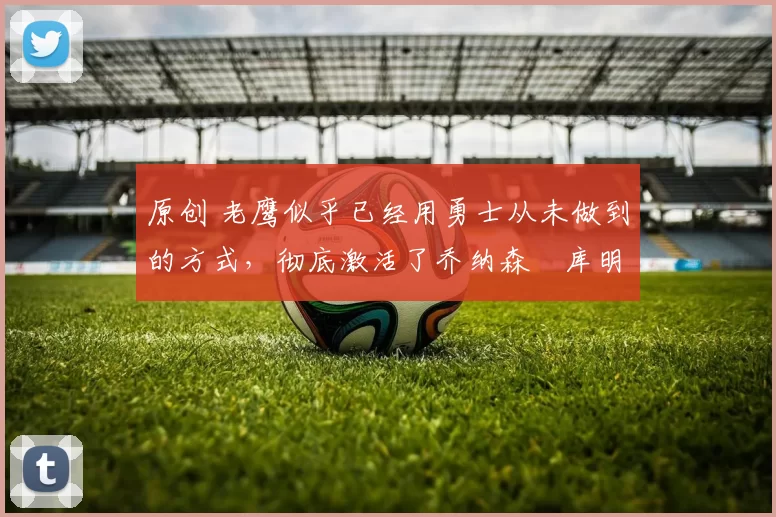 原创 老鹰似乎已经用勇士从未做到的方式,彻底激活了乔纳森・库明加