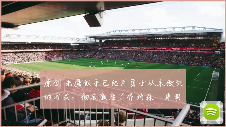 原创 老鹰似乎已经用勇士从未做到的方式,彻底激活了乔纳森・库明加