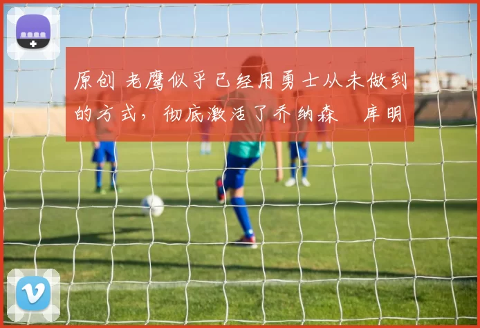 原创 老鹰似乎已经用勇士从未做到的方式,彻底激活了乔纳森・库明加