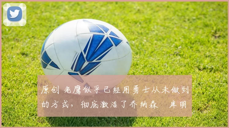 原创 老鹰似乎已经用勇士从未做到的方式，彻底激活了乔纳森・库明加