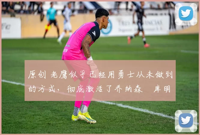 原创 老鹰似乎已经用勇士从未做到的方式,彻底激活了乔纳森・库明加