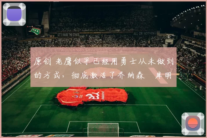 原创 老鹰似乎已经用勇士从未做到的方式，彻底激活了乔纳森・库明加