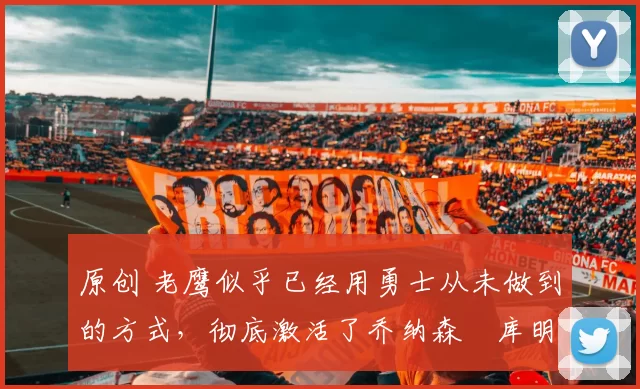 原创 老鹰似乎已经用勇士从未做到的方式，彻底激活了乔纳森・库明加