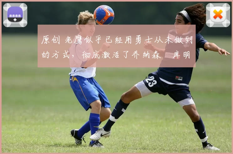 原创 老鹰似乎已经用勇士从未做到的方式，彻底激活了乔纳森・库明加