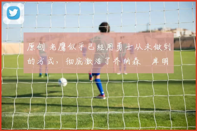 原创 老鹰似乎已经用勇士从未做到的方式，彻底激活了乔纳森・库明加