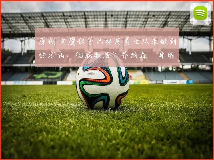 原创 老鹰似乎已经用勇士从未做到的方式，彻底激活了乔纳森・库明加