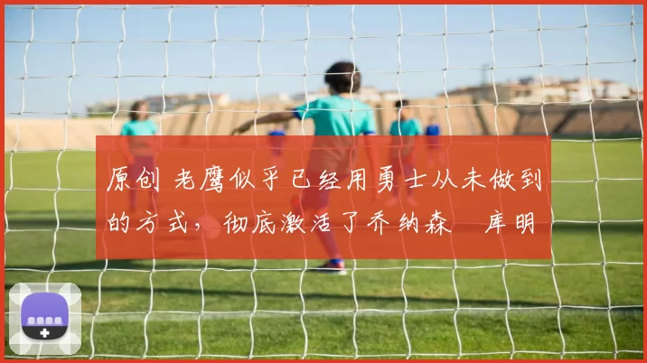 原创 老鹰似乎已经用勇士从未做到的方式，彻底激活了乔纳森・库明加