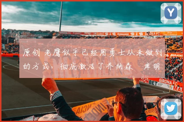 原创 老鹰似乎已经用勇士从未做到的方式，彻底激活了乔纳森・库明加