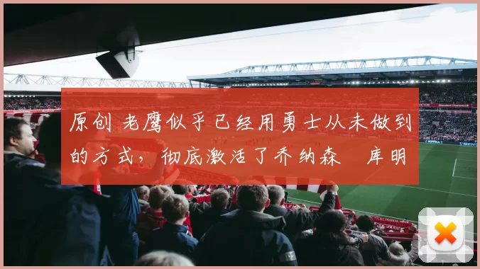 原创 老鹰似乎已经用勇士从未做到的方式，彻底激活了乔纳森・库明加